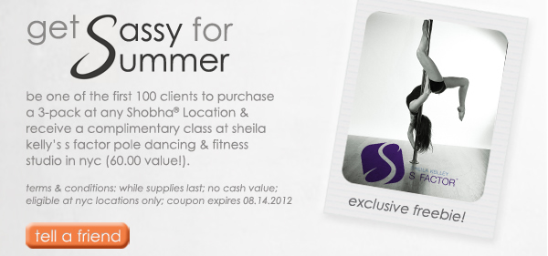 get sassy for summer: be one of the first 100 clients to purchase a 3-pack at any Shobha Locations & receive a complimentary class at sheila kelly's s factor pole dancing & fitness studio in nyc (60.00 value!). terms & conditions: while supplies last; no cash value; eligible at nyc locations only; coupon expires 08.14.12. tell a friend.