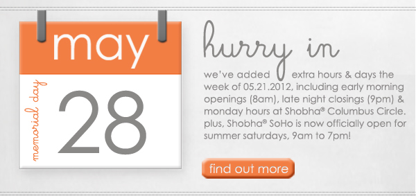 hurry in. we've added extra hours & days the week of 5/21, including early morning openings (8am), late night closings (9pm) & monday hours at Shobha Columbus Circle. plus, Shobha SoHo is no officially open for summer saturdays, 9am to 7pm! find out more.